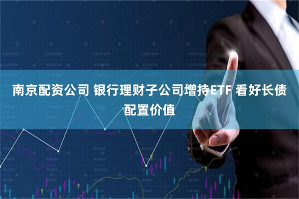 南京配资公司 银行理财子公司增持ETF 看好长债配置价值
