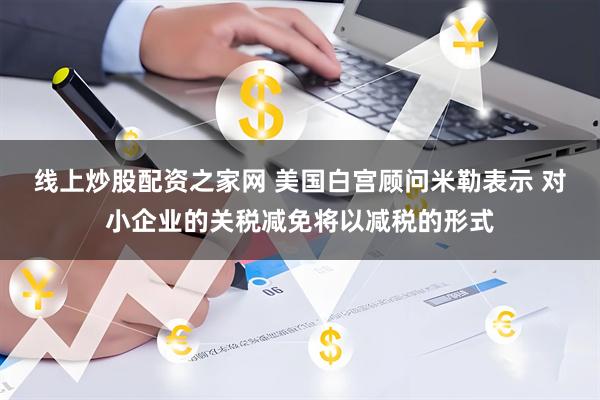 线上炒股配资之家网 美国白宫顾问米勒表示 对小企业的关税减免将以减税的形式