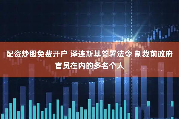 配资炒股免费开户 泽连斯基签署法令 制裁前政府官员在内的多名个人