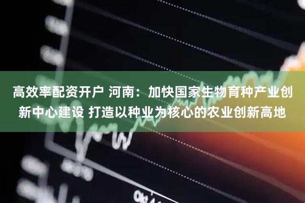 高效率配资开户 河南：加快国家生物育种产业创新中心建设 打造以种业为核心的农业创新高地