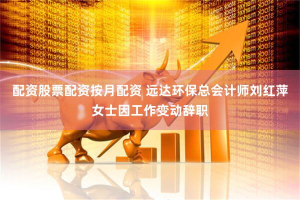 配资股票配资按月配资 远达环保总会计师刘红萍女士因工作变动辞职
