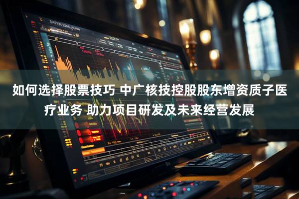 如何选择股票技巧 中广核技控股股东增资质子医疗业务 助力项目研发及未来经营发展