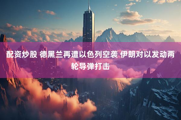 配资炒股 德黑兰再遭以色列空袭 伊朗对以发动两轮导弹打击