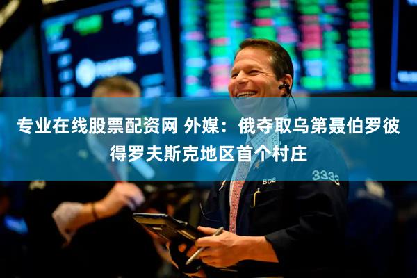 专业在线股票配资网 外媒：俄夺取乌第聂伯罗彼得罗夫斯克地区首个村庄