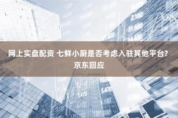 网上实盘配资 七鲜小厨是否考虑入驻其他平台? 京东回应