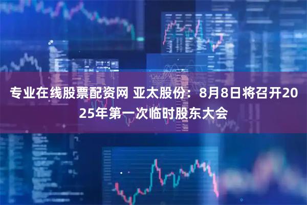 专业在线股票配资网 亚太股份：8月8日将召开2025年第一次临时股东大会