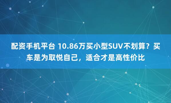 配资手机平台 10.86万买小型SUV不划算？买车是为取悦自己，适合才是高性价比
