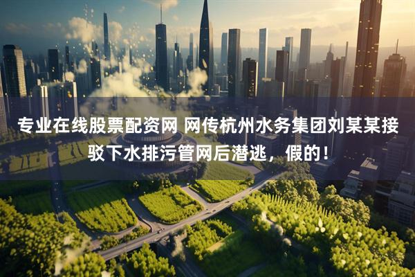 专业在线股票配资网 网传杭州水务集团刘某某接驳下水排污管网后潜逃，假的！
