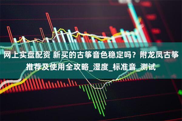 网上实盘配资 新买的古筝音色稳定吗？附龙凤古筝推荐及使用全攻略_湿度_标准音_测试