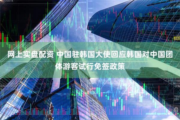 网上实盘配资 中国驻韩国大使回应韩国对中国团体游客试行免签政策