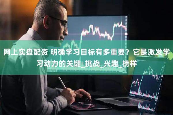 网上实盘配资 明确学习目标有多重要？它是激发学习动力的关键_挑战_兴趣_榜样
