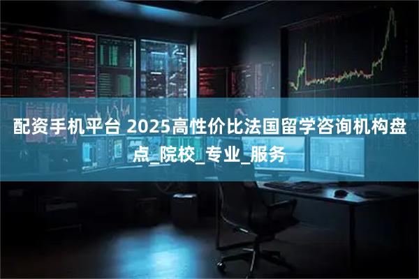 配资手机平台 2025高性价比法国留学咨询机构盘点_院校_专业_服务