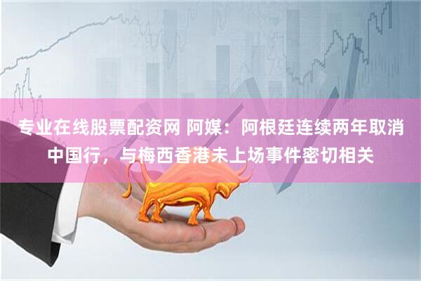 专业在线股票配资网 阿媒：阿根廷连续两年取消中国行，与梅西香港未上场事件密切相关