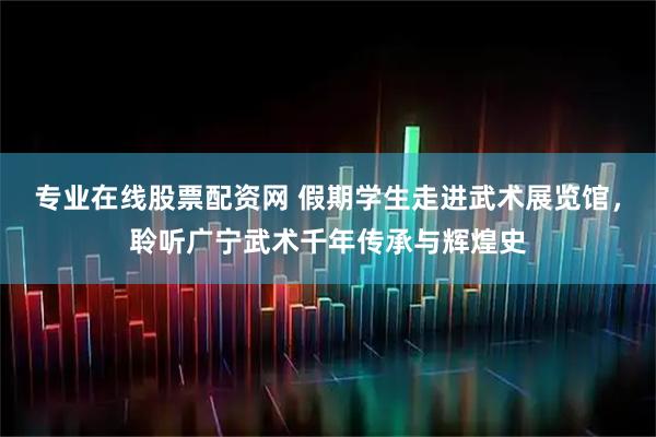 专业在线股票配资网 假期学生走进武术展览馆，聆听广宁武术千年传承与辉煌史