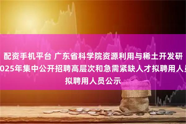 配资手机平台 广东省科学院资源利用与稀土开发研究所2025年集中公开招聘高层次和急需紧缺人才拟聘用人员公示