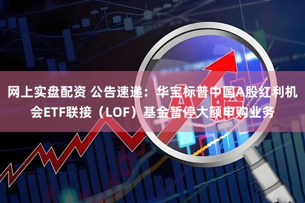 网上实盘配资 公告速递：华宝标普中国A股红利机会ETF联接（LOF）基金暂停大额申购业务