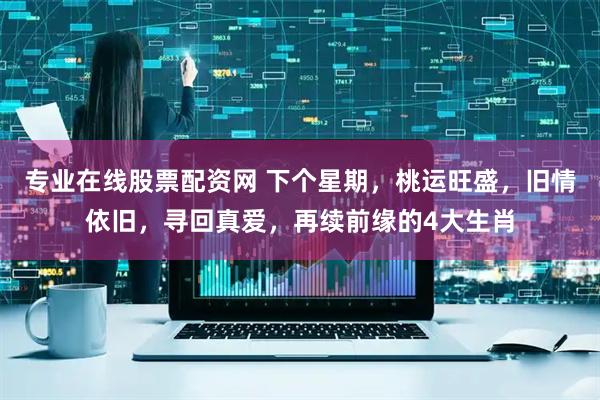 专业在线股票配资网 下个星期，桃运旺盛，旧情依旧，寻回真爱，再续前缘的4大生肖