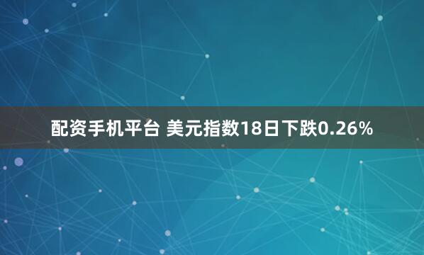 配资手机平台 美元指数18日下跌0.26%