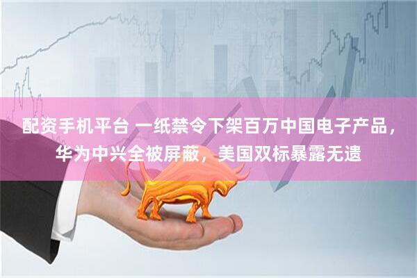配资手机平台 一纸禁令下架百万中国电子产品，华为中兴全被屏蔽，美国双标暴露无遗