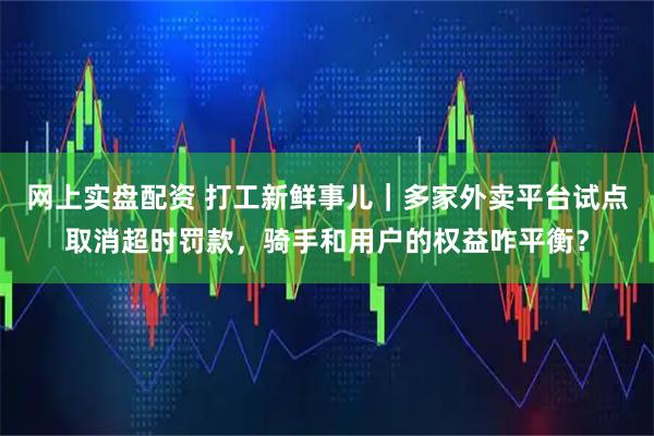 网上实盘配资 打工新鲜事儿｜多家外卖平台试点取消超时罚款，骑手和用户的权益咋平衡？