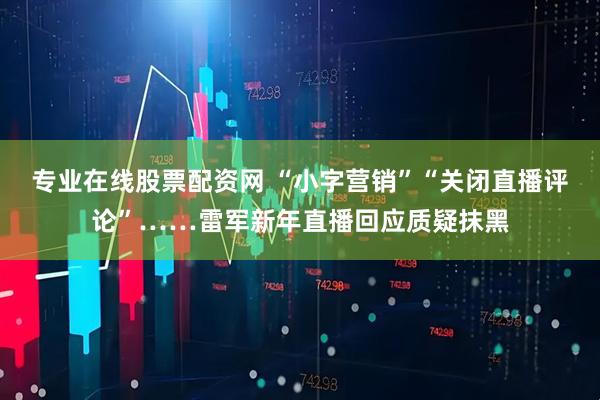 专业在线股票配资网 “小字营销”“关闭直播评论”……雷军新年直播回应质疑抹黑