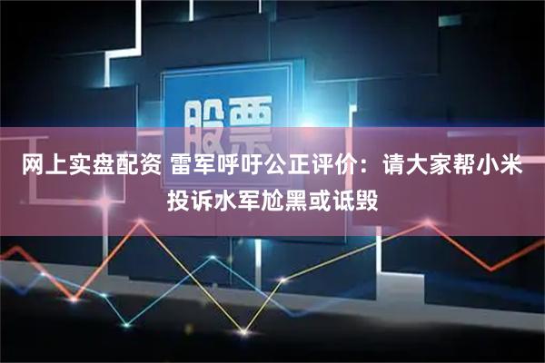 网上实盘配资 雷军呼吁公正评价：请大家帮小米投诉水军尬黑或诋毁